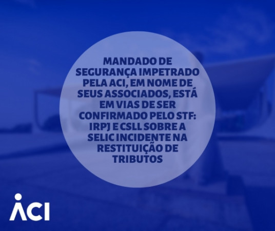 Mandado de segurança impetrado pela ACI, em nome de seus associados, está em vias de ser confirmado pelo STF: IRPJ e CSLL sobre a SELIC incidente na restituição de tributos